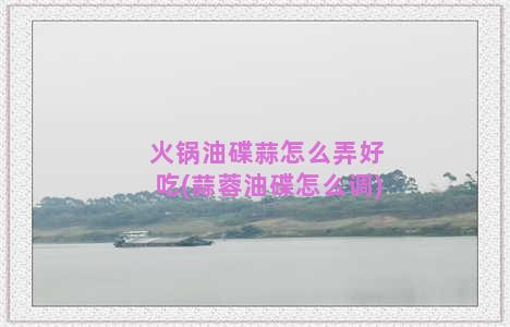 火锅油碟蒜怎么弄好吃(蒜蓉油碟怎么调)