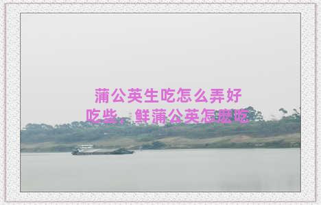 蒲公英生吃怎么弄好吃些，鲜蒲公英怎麽吃